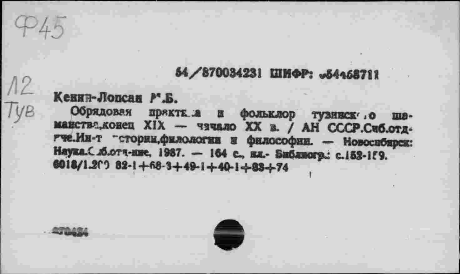 ﻿М/870034231 ШИФР: «34468711
Кевки-Лопсак ?'ЈБ.
Обрядовая пряктЕ Л и фольклор тузинск' -о шв-мавствсдовец XIX — чашо XX в. / АН СССР.Сиб.отд-гче-Ия-т "сторим,филодогш в философии. — Новосибирск: Ниуки-СЛлтя-иие. 1987. - IM С.М.- Бвблигри C.1S3-H9. eOit/иСЗ 82-1+88-5+49-1+40-1Ч-МЧ-74
